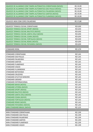 SQUEEZE DE ALUMINIO COM TAMPA AUTOMATICA CORINTHIANS (NOVO) R$ 19,99
SQUEEZE DE ALUMINIO COM TAMPA AUTOMATICA SAO PAULO (NOVO) R$ 19,99
SQUEEZE DE ALUMINIO COM TAMPA AUTOMATICA PALMEIRAS (NOVO) R$ 19,99
SQUEEZE DE ALUMINIO COM TAMPA AUTOMATICA SANTOS (NOVO) R$ 19,99
SQUEEZE DE ALUMINIO COM TAMPA AUTOMATICA FLAMENGO (NOVO) R$ 19,99
SQUEEZE INOX COM COPO PALMEIRAS R$ 17,80
SQUEEZE TERMICA 550 ML CORINTHIANS R$ 8,90
SQUEEZE TERMICA 550 ML SPORT (NOVO) R$ 8,90
SQUEEZE TERMICA 550 ML NAUTICO (NOVO) R$ 8,90
SQUEEZE TERMICA 550 ML SANTA CRUZ (NOVO) R$ 8,90
SQUEEZE TERMICA 550 ML CEARA (NOVO) R$ 8,90
SQUEEZE TERMICA 550 ML FORTALEZA (NOVO) R$ 8,90
SQUEEZE TERMICA 550 ML REMO (NOVO) R$ 8,90
SQUEEZE TERMICA 550 ML PAYSANDU (NOVO) R$ 8,90
STANDARD ROSA R$ 3,70
STANDARD CORINTHIANS R$ 5,45
STANDARD SAO PAULO R$ 5,45
STANDARD PALMEIRAS R$ 5,45
STANDARD SANTOS R$ 5,45
STANDARD FLAMENGO R$ 5,45
STANDARD VASCO R$ 5,45
STANDARD FLUMINENSE R$ 5,45
STANDARD BOTAFOGO R$ 5,45
STANDARD CRUZEIRO R$ 5,45
STANDARD ATLETICO MINEIRO R$ 5,45
STANDARD GREMIO R$ 5,45
STANDARD INTERNACIONAL R$ 5,45
STANDARD BAHIA (NOVO) R$ 5,45
STANDARD VITORIA (NOVO) R$ 5,45
STANDARD SPORT (NOVO) R$ 5,45
STANDARD NAUTICO (NOVO) R$ 5,45
STANDARD SANTA CRUZ (NOVO) R$ 5,45
STANDARD CEARA (NOVO) R$ 5,45
STANDARD FORTALEZA (NOVO) R$ 5,45
STANDARD REMO (NOVO) R$ 5,45
STANDARD PAYSANDU (NOVO) R$ 5,45
MINI STANDARD BRASIL (NOVO) R$ 3,35
MINI STANDARD CORINTHIANS R$ 2,99
MINI STANDARD SAO PAULO R$ 2,99
MINI STANDARD PALMEIRAS R$ 2,99
MINI STANDARD SANTOS R$ 2,99
MINI STANDARD FLAMENGO R$ 2,99
MINI STANDARD VASCO R$ 2,99
 