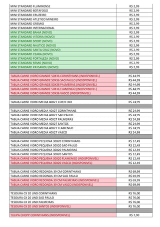 MINI STANDARD FLUMINENSE R$ 2,99
MINI STANDARD BOTAFOGO R$ 2,99
MINI STANDARD CRUZEIRO R$ 2,99
MINI STANDARD ATLETICO MINEIRO R$ 2,99
MINI STANDARD GREMIO R$ 2,99
MINI STANDARD INTERNACIONAL R$ 2,99
MINI STANDARD BAHIA (NOVO) R$ 2,99
MINI STANDARD VITORIA (NOVO) R$ 2,99
MINI STANDARD SPORT (NOVO) R$ 2,99
MINI STANDARD NAUTICO (NOVO) R$ 2,99
MINI STANDARD SANTA CRUZ (NOVO) R$ 2,99
MINI STANDARD CEARA (NOVO) R$ 2,99
MINI STANDARD FORTALEZA (NOVO) R$ 2,99
MINI STANDARD REMO (NOVO) R$ 2,99
MINI STANDARD PAYSANDU (NOVO) R$ 2,99
TABUA CARNE VIDRO GRANDE 50X36 CORINTHIANS (INDISPONIVEL) R$ 44,99
TABUA CARNE VIDRO GRANDE 50X36 SAO PAULO (INDISPONIVEL) R$ 44,99
TABUA CARNE VIDRO GRANDE 50X36 PALMEIRAS (INDISPONIVEL) R$ 44,99
TABUA CARNE VIDRO GRANDE 50X36 FLAMENGO (INDISPONIVEL) R$ 44,99
TABUA CARNE VIDRO GRANDE 50X36 VASCO (INDISPONIVEL) R$ 44,99
TABUA CARNE VIDRO MEDIA 40X27 CORTE BOI R$ 24,99
TABUA CARNE VIDRO MEDIA 40X27 CORINTHIANS R$ 24,99
TABUA CARNE VIDRO MEDIA 40X27 SAO PAULO R$ 24,99
TABUA CARNE VIDRO MEDIA 40X27 PALMEIRAS R$ 24,99
TABUA CARNE VIDRO MEDIA 40X27 SANTOS R$ 24,99
TABUA CARNE VIDRO MEDIA 40X27 FLAMENGO R$ 24,99
TABUA CARNE VIDRO MEDIA 40X27 VASCO R$ 24,99
TABUA CARNE VIDRO PEQUENA 30X20 CORINTHIANS R$ 12,49
TABUA CARNE VIDRO PEQUENA 30X20 SAO PAULO R$ 12,49
TABUA CARNE VIDRO PEQUENA 30X20 PALMEIRAS R$ 12,49
TABUA CARNE VIDRO PEQUENA 30X20 SANTOS R$ 12,49
TABUA CARNE VIDRO PEQUENA 30X20 FLAMENGO (INDISPONIVEL) R$ 12,49
TABUA CARNE VIDRO PEQUENA 30X20 VASCO (INDISPONIVEL) R$ 12,49
TABUA CARNE VIDRO REDONDA 39 CM CORINTHIANS R$ 69,99
TABUA CARNE VIDRO REDONDA 39 CM SAO PAULO R$ 69,99
TABUA CARNE VIDRO REDONDA 39 CM PALMEIRAS (INDISPONIVEL) R$ 69,99
TABUA CARNE VIDRO REDONDA 39 CM VASCO (INDISPONIVEL) R$ 69,99
TESOURA CX 20 UND CORINTHIANS R$ 76,00
TESOURA CX 20 UND SAO PAULO R$ 76,00
TESOURA CX 20 UND PALMEIRAS R$ 76,00
TESOURA CX 20 UND SANTOS (INDISPONIVEL) R$ 76,00
TULIPA CHOPP CORINTHIANS (INDISPONIVEL) R$ 7,90
 
