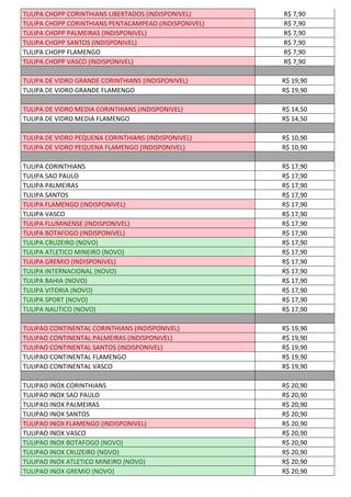 TULIPA CHOPP CORINTHIANS LIBERTADOS (INDISPONIVEL) R$ 7,90
TULIPA CHOPP CORINTHIANS PENTACAMPEAO (INDISPONIVEL) R$ 7,90
TULIPA CHOPP PALMEIRAS (INDISPONIVEL) R$ 7,90
TULIPA CHOPP SANTOS (INDISPONIVEL) R$ 7,90
TULIPA CHOPP FLAMENGO R$ 7,90
TULIPA CHOPP VASCO (INDISPONIVEL) R$ 7,90
TULIPA DE VIDRO GRANDE CORINTHIANS (INDISPONIVEL) R$ 19,90
TULIPA DE VIDRO GRANDE FLAMENGO R$ 19,90
TULIPA DE VIDRO MEDIA CORINTHIANS (INDISPONIVEL) R$ 14,50
TULIPA DE VIDRO MEDIA FLAMENGO R$ 14,50
TULIPA DE VIDRO PEQUENA CORINTHIANS (INDISPONIVEL) R$ 10,90
TULIPA DE VIDRO PEQUENA FLAMENGO (INDISPONIVEL) R$ 10,90
TULIPA CORINTHIANS R$ 17,90
TULIPA SAO PAULO R$ 17,90
TULIPA PALMEIRAS R$ 17,90
TULIPA SANTOS R$ 17,90
TULIPA FLAMENGO (INDISPONIVEL) R$ 17,90
TULIPA VASCO R$ 17,90
TULIPA FLUMINENSE (INDISPONIVEL) R$ 17,90
TULIPA BOTAFOGO (INDISPONIVEL) R$ 17,90
TULIPA CRUZEIRO (NOVO) R$ 17,90
TULIPA ATLETICO MINEIRO (NOVO) R$ 17,90
TULIPA GREMIO (INDISPONIVEL) R$ 17,90
TULIPA INTERNACIONAL (NOVO) R$ 17,90
TULIPA BAHIA (NOVO) R$ 17,90
TULIPA VITORIA (NOVO) R$ 17,90
TULIPA SPORT (NOVO) R$ 17,90
TULIPA NAUTICO (NOVO) R$ 17,90
TULIPAO CONTINENTAL CORINTHIANS (INDISPONIVEL) R$ 19,90
TULIPAO CONTINENTAL PALMEIRAS (INDISPONIVEL) R$ 19,90
TULIPAO CONTINENTAL SANTOS (INDISPONIVEL) R$ 19,90
TULIPAO CONTINENTAL FLAMENGO R$ 19,90
TULIPAO CONTINENTAL VASCO R$ 19,90
TULIPAO INOX CORINTHIANS R$ 20,90
TULIPAO INOX SAO PAULO R$ 20,90
TULIPAO INOX PALMEIRAS R$ 20,90
TULIPAO INOX SANTOS R$ 20,90
TULIPAO INOX FLAMENGO (INDISPONIVEL) R$ 20,90
TULIPAO INOX VASCO R$ 20,90
TULIPAO INOX BOTAFOGO (NOVO) R$ 20,90
TULIPAO INOX CRUZEIRO (NOVO) R$ 20,90
TULIPAO INOX ATLETICO MINEIRO (NOVO) R$ 20,90
TULIPAO INOX GREMIO (NOVO) R$ 20,90
 