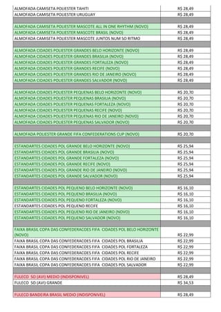 ALMOFADA CAMISETA POLIESTER TAHITI R$ 28,49
ALMOFADA CAMISETA POLIESTER URUGUAY R$ 28,49
ALMOFADA CAMISETA POLIESTER MASCOTE ALL IN ONE RHYTHM (NOVO) R$ 28,49
ALMOFADA CAMISETA POLIESTER MASCOTE BRASIL (NOVO) R$ 28,49
ALMOFADA CAMISETA POLIESTER MASCOTE JUNTOS NUM SO RITMO R$ 28,49
ALMOFADA CIDADES POLIESTER GRANDES BELO HORIZONTE (NOVO) R$ 28,49
ALMOFADA CIDADES POLIESTER GRANDES BRASILIA (NOVO) R$ 28,49
ALMOFADA CIDADES POLIESTER GRANDES FORTALEZA (NOVO) R$ 28,49
ALMOFADA CIDADES POLIESTER GRANDES RECIFE (NOVO) R$ 28,49
ALMOFADA CIDADES POLIESTER GRANDES RIO DE JANEIRO (NOVO) R$ 28,49
ALMOFADA CIDADES POLIESTER GRANDES SALVADOR (NOVO) R$ 28,49
ALMOFADA CIDADES POLIESTER PEQUENAS BELO HORIZONTE (NOVO) R$ 20,70
ALMOFADA CIDADES POLIESTER PEQUENAS BRASILIA (NOVO) R$ 20,70
ALMOFADA CIDADES POLIESTER PEQUENAS FORTALEZA (NOVO) R$ 20,70
ALMOFADA CIDADES POLIESTER PEQUENAS RECIFE (NOVO) R$ 20,70
ALMOFADA CIDADES POLIESTER PEQUENAS RIO DE JANEIRO (NOVO) R$ 20,70
ALMOFADA CIDADES POLIESTER PEQUENAS SALVADOR (NOVO) R$ 20,70
ALMOFADA POLIESTER GRANDE FIFA CONFEDERATIONS CUP (NOVO) R$ 20,70
ESTANDARTES CIDADES POL GRANDE BELO HORIZONTE (NOVO) R$ 25,94
ESTANDARTES CIDADES POL GRANDE BRASILIA (NOVO) R$ 25,94
ESTANDARTES CIDADES POL GRANDE FORTALEZA (NOVO) R$ 25,94
ESTANDARTES CIDADES POL GRANDE RECIFE (NOVO) R$ 25,94
ESTANDARTES CIDADES POL GRANDE RIO DE JANEIRO (NOVO) R$ 25,94
ESTANDARTES CIDADES POL GRANDE SALVADOR (NOVO) R$ 25,94
ESTANDARTES CIDADES POL PEQUENO BELO HORIZONTE (NOVO) R$ 16,10
ESTANDARTES CIDADES POL PEQUENO BRASILIA (NOVO) R$ 16,10
ESTANDARTES CIDADES POL PEQUENO FORTALEZA (NOVO) R$ 16,10
ESTANDARTES CIDADES POL PEQUENO RECIFE R$ 16,10
ESTANDARTES CIDADES POL PEQUENO RIO DE JANEIRO (NOVO) R$ 16,10
ESTANDARTES CIDADES POL PEQUENO SALVADOR (NOVO) R$ 16,10
FAIXA BRASIL COPA DAS CONFEDERACOES FIFA CIDADES POL BELO HORIZONTE
(NOVO) R$ 22,99
FAIXA BRASIL COPA DAS CONFEDERACOES FIFA CIDADES POL BRASILIA R$ 22,99
FAIXA BRASIL COPA DAS CONFEDERACOES FIFA CIDADES POL FORTALEZA R$ 22,99
FAIXA BRASIL COPA DAS CONFEDERACOES FIFA CIDADES POL RECIFE R$ 22,99
FAIXA BRASIL COPA DAS CONFEDERACOES FIFA CIDADES POL RIO DE JANEIRO R$ 22,99
FAIXA BRASIL COPA DAS CONFEDERACOES FIFA CIDADES POL SALVADOR R$ 22,99
FULECO SO (AVI) MEDIO (INDISPONIVEL) R$ 28,49
FULECO SO (AVI) GRANDE R$ 34,53
FULECO BANDEIRA BRASIL MEDIO (INDISPONIVEL) R$ 28,49
 