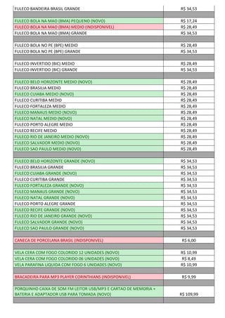 FULECO BANDEIRA BRASIL GRANDE R$ 34,53
FULECO BOLA NA MAO (BMA) PEQUENO (NOVO) R$ 17,24
FULECO BOLA NA MAO (BMA) MEDIO (INDISPONIVEL) R$ 28,49
FULECO BOLA NA MAO (BMA) GRANDE R$ 34,53
FULECO BOLA NO PE (BPE) MEDIO R$ 28,49
FULECO BOLA NO PE (BPE) GRANDE R$ 34,53
FULECO INVERTIDO (BIC) MEDIO R$ 28,49
FULECO INVERTIDO (BIC) GRANDE R$ 34,53
FULECO BELO HORIZONTE MEDIO (NOVO) R$ 28,49
FULECO BRASILIA MEDIO R$ 28,49
FULECO CUIABA MEDIO (NOVO) R$ 28,49
FULECO CURITIBA MEDIO R$ 28,49
FULECO FORTALEZA MEDIO R$ 28,49
FULECO MANAUS MEDIO (NOVO) R$ 28,49
FULECO NATAL MEDIO (NOVO) R$ 28,49
FULECO PORTO ALEGRE MEDIO R$ 28,49
FULECO RECIFE MEDIO R$ 28,49
FULECO RIO DE JANEIRO MEDIO (NOVO) R$ 28,49
FULECO SALVADOR MEDIO (NOVO) R$ 28,49
FULECO SAO PAULO MEDIO (NOVO) R$ 28,49
FULECO BELO HORIZONTE GRANDE (NOVO) R$ 34,53
FULECO BRASILIA GRANDE R$ 34,53
FULECO CUIABA GRANDE (NOVO) R$ 34,53
FULECO CURITIBA GRANDE R$ 34,53
FULECO FORTALEZA GRANDE (NOVO) R$ 34,53
FULECO MANAUS GRANDE (NOVO) R$ 34,53
FULECO NATAL GRANDE (NOVO) R$ 34,53
FULECO PORTO ALEGRE GRANDE R$ 34,53
FULECO RECIFE GRANDE (NOVO) R$ 34,53
FULECO RIO DE JANEIRO GRANDE (NOVO) R$ 34,53
FULECO SALVADOR GRANDE (NOVO) R$ 34,53
FULECO SAO PAULO GRANDE (NOVO) R$ 34,53
CANECA DE PORCELANA BRASIL (INDISPONIVEL) R$ 6,00
VELA CERA COM FOGO COLORIDO 12 UNIDADES (NOVO) R$ 10,99
VELA CERA COM FOGO COLORIDO 06 UNIDADES (NOVO) R$ 8,49
VELA PARAFINA LIQUIDA COM FOGO 6 UNIDADES (NOVO) R$ 10,99
BRACADEIRA PARA MP3 PLAYER CORINTHIANS (INDISPONIVEL) R$ 9,99
PORQUINHO CAIXA DE SOM FM LEITOR USB/MP3 E CARTAO DE MEMORIA +
BATERIA E ADAPTADOR USB PARA TOMADA (NOVO) R$ 109,99
 