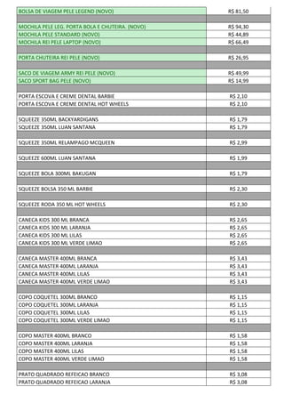 BOLSA DE VIAGEM PELE LEGEND (NOVO) R$ 81,50
MOCHILA PELE LEG. PORTA BOLA E CHUTEIRA. (NOVO) R$ 94,30
MOCHILA PELE STANDARD (NOVO) R$ 44,89
MOCHILA REI PELE LAPTOP (NOVO) R$ 66,49
PORTA CHUTEIRA REI PELE (NOVO) R$ 26,95
SACO DE VIAGEM ARMY REI PELE (NOVO) R$ 49,99
SACO SPORT BAG PELE (NOVO) R$ 14,99
PORTA ESCOVA E CREME DENTAL BARBIE R$ 2,10
PORTA ESCOVA E CREME DENTAL HOT WHEELS R$ 2,10
SQUEEZE 350ML BACKYARDIGANS R$ 1,79
SQUEEZE 350ML LUAN SANTANA R$ 1,79
SQUEEZE 350ML RELAMPAGO MCQUEEN R$ 2,99
SQUEEZE 600ML LUAN SANTANA R$ 1,99
SQUEEZE BOLA 300ML BAKUGAN R$ 1,79
SQUEEZE BOLSA 350 ML BARBIE R$ 2,30
SQUEEZE RODA 350 ML HOT WHEELS R$ 2,30
CANECA KIDS 300 ML BRANCA R$ 2,65
CANECA KIDS 300 ML LARANJA R$ 2,65
CANECA KIDS 300 ML LILAS R$ 2,65
CANECA KIDS 300 ML VERDE LIMAO R$ 2,65
CANECA MASTER 400ML BRANCA R$ 3,43
CANECA MASTER 400ML LARANJA R$ 3,43
CANECA MASTER 400ML LILAS R$ 3,43
CANECA MASTER 400ML VERDE LIMAO R$ 3,43
COPO COQUETEL 300ML BRANCO R$ 1,15
COPO COQUETEL 300ML LARANJA R$ 1,15
COPO COQUETEL 300ML LILAS R$ 1,15
COPO COQUETEL 300ML VERDE LIMAO R$ 1,15
COPO MASTER 400ML BRANCO R$ 1,58
COPO MASTER 400ML LARANJA R$ 1,58
COPO MASTER 400ML LILAS R$ 1,58
COPO MASTER 400ML VERDE LIMAO R$ 1,58
PRATO QUADRADO REFEICAO BRANCO R$ 3,08
PRATO QUADRADO REFEICAO LARANJA R$ 3,08
 