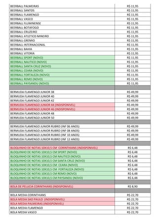 BEERBALL PALMEIRAS R$ 11,95
BEERBALL SANTOS R$ 11,95
BEERBALL FLAMENGO R$ 11,95
BEERBALL VASCO R$ 11,95
BEERBALL FLUMINENSE R$ 11,95
BEERBALL BOTAFOGO R$ 11,95
BEERBALL CRUZEIRO R$ 11,95
BEERBALL ATLETICO MINEIRO R$ 11,95
BEERBALL GREMIO R$ 11,95
BEERBALL INTERNACIONAL R$ 11,95
BEERBALL BAHIA R$ 11,95
BEERBALL VITORIA R$ 11,95
BEERBALL SPORT (NOVO) R$ 11,95
BEERBALL NAUTICO (NOVO) R$ 11,95
BEERBALL SANTA CRUZ (NOVO) R$ 11,95
BEERBALL CEARA (NOVO) R$ 11,95
BEERBALL FORTALEZA (NOVO) R$ 11,95
BEERBALL REMO (NOVO) R$ 11,95
BEERBALL PAYSANDU (NOVO) R$ 11,95
BERMUDA FLAMENGO JUNIOR 38 R$ 49,99
BERMUDA FLAMENGO JUNIOR 40 R$ 49,99
BERMUDA FLAMENGO JUNIOR 42 R$ 49,99
BERMUDA FLAMENGO JUNIOR 44 (INDISPONIVEL) R$ 49,99
BERMUDA FLAMENGO JUNIOR 46 (INDISPONIVEL) R$ 49,99
BERMUDA FLAMENGO JUNIOR 48 R$ 49,99
BERMUDA FLAMENGO JUNIOR 50 R$ 49,99
BERMUDA FLAMENGO JUNIOR RUBRO (INF 06 ANOS) R$ 49,99
BERMUDA FLAMENGO JUNIOR RUBRO (INF 08 ANOS) R$ 49,99
BERMUDA FLAMENGO JUNIOR RUBRO (INF 10 ANOS) R$ 49,99
BERMUDA FLAMENGO JUNIOR RUBRO (INF 12 ANOS) R$ 49,99
BLOQUINHO DE NOTAS 10X10,5 CM CORINTHIANS (INDISPONIVEL) R$ 6,48
BLOQUINHO DE NOTAS 10X10,5 CM SPORT (NOVO) R$ 6,48
BLOQUINHO DE NOTAS 10X10,5 CM NAUTICO (NOVO) R$ 6,48
BLOQUINHO DE NOTAS 10X10,5 CM SANTA CRUZ (NOVO) R$ 6,48
BLOQUINHO DE NOTAS 10X10,5 CM CEARA (NOVO) R$ 6,48
BLOQUINHO DE NOTAS 10X10,5 CM FORTALEZA (NOVO) R$ 6,48
BLOQUINHO DE NOTAS 10X10,5 CM REMO (NOVO) R$ 6,48
BLOQUINHO DE NOTAS 10X10,5 CM PAYSANDU (NOVO) R$ 6,48
BOLA DE PELUCIA CORINTHIANS (INDISPONIVEL) R$ 8,90
BOLA MEDIA CORINTHIANS R$ 22,70
BOLA MEDIA SAO PAULO (INDISPONIVEL) R$ 22,70
BOLA MEDIA PALMEIRAS (INDISPONIVEL) R$ 22,70
BOLA MEDIA FLAMENGO R$ 22,70
BOLA MEDIA VASCO R$ 22,70
 