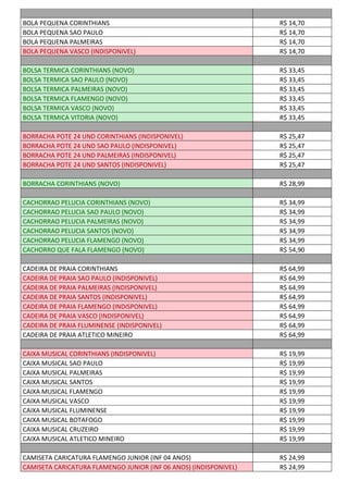 BOLA PEQUENA CORINTHIANS R$ 14,70
BOLA PEQUENA SAO PAULO R$ 14,70
BOLA PEQUENA PALMEIRAS R$ 14,70
BOLA PEQUENA VASCO (INDISPONIVEL) R$ 14,70
BOLSA TERMICA CORINTHIANS (NOVO) R$ 33,45
BOLSA TERMICA SAO PAULO (NOVO) R$ 33,45
BOLSA TERMICA PALMEIRAS (NOVO) R$ 33,45
BOLSA TERMICA FLAMENGO (NOVO) R$ 33,45
BOLSA TERMICA VASCO (NOVO) R$ 33,45
BOLSA TERMICA VITORIA (NOVO) R$ 33,45
BORRACHA POTE 24 UND CORINTHIANS (INDISPONIVEL) R$ 25,47
BORRACHA POTE 24 UND SAO PAULO (INDISPONIVEL) R$ 25,47
BORRACHA POTE 24 UND PALMEIRAS (INDISPONIVEL) R$ 25,47
BORRACHA POTE 24 UND SANTOS (INDISPONIVEL) R$ 25,47
BORRACHA CORINTHIANS (NOVO) R$ 28,99
CACHORRAO PELUCIA CORINTHIANS (NOVO) R$ 34,99
CACHORRAO PELUCIA SAO PAULO (NOVO) R$ 34,99
CACHORRAO PELUCIA PALMEIRAS (NOVO) R$ 34,99
CACHORRAO PELUCIA SANTOS (NOVO) R$ 34,99
CACHORRAO PELUCIA FLAMENGO (NOVO) R$ 34,99
CACHORRO QUE FALA FLAMENGO (NOVO) R$ 54,90
CADEIRA DE PRAIA CORINTHIANS R$ 64,99
CADEIRA DE PRAIA SAO PAULO (INDISPONIVEL) R$ 64,99
CADEIRA DE PRAIA PALMEIRAS (INDISPONIVEL) R$ 64,99
CADEIRA DE PRAIA SANTOS (INDISPONIVEL) R$ 64,99
CADEIRA DE PRAIA FLAMENGO (INDISPONIVEL) R$ 64,99
CADEIRA DE PRAIA VASCO (INDISPONIVEL) R$ 64,99
CADEIRA DE PRAIA FLUMINENSE (INDISPONIVEL) R$ 64,99
CADEIRA DE PRAIA ATLETICO MINEIRO R$ 64,99
CAIXA MUSICAL CORINTHIANS (INDISPONIVEL) R$ 19,99
CAIXA MUSICAL SAO PAULO R$ 19,99
CAIXA MUSICAL PALMEIRAS R$ 19,99
CAIXA MUSICAL SANTOS R$ 19,99
CAIXA MUSICAL FLAMENGO R$ 19,99
CAIXA MUSICAL VASCO R$ 19,99
CAIXA MUSICAL FLUMINENSE R$ 19,99
CAIXA MUSICAL BOTAFOGO R$ 19,99
CAIXA MUSICAL CRUZEIRO R$ 19,99
CAIXA MUSICAL ATLETICO MINEIRO R$ 19,99
CAMISETA CARICATURA FLAMENGO JUNIOR (INF 04 ANOS) R$ 24,99
CAMISETA CARICATURA FLAMENGO JUNIOR (INF 06 ANOS) (INDISPONIVEL) R$ 24,99
 