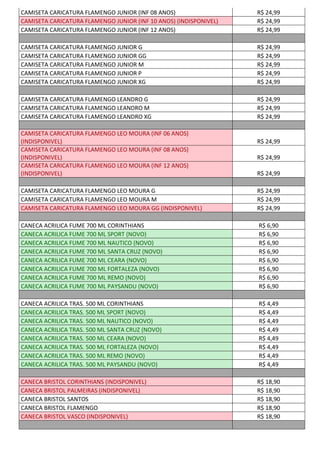 CAMISETA CARICATURA FLAMENGO JUNIOR (INF 08 ANOS) R$ 24,99
CAMISETA CARICATURA FLAMENGO JUNIOR (INF 10 ANOS) (INDISPONIVEL) R$ 24,99
CAMISETA CARICATURA FLAMENGO JUNIOR (INF 12 ANOS) R$ 24,99
CAMISETA CARICATURA FLAMENGO JUNIOR G R$ 24,99
CAMISETA CARICATURA FLAMENGO JUNIOR GG R$ 24,99
CAMISETA CARICATURA FLAMENGO JUNIOR M R$ 24,99
CAMISETA CARICATURA FLAMENGO JUNIOR P R$ 24,99
CAMISETA CARICATURA FLAMENGO JUNIOR XG R$ 24,99
CAMISETA CARICATURA FLAMENGO LEANDRO G R$ 24,99
CAMISETA CARICATURA FLAMENGO LEANDRO M R$ 24,99
CAMISETA CARICATURA FLAMENGO LEANDRO XG R$ 24,99
CAMISETA CARICATURA FLAMENGO LEO MOURA (INF 06 ANOS)
(INDISPONIVEL) R$ 24,99
CAMISETA CARICATURA FLAMENGO LEO MOURA (INF 08 ANOS)
(INDISPONIVEL) R$ 24,99
CAMISETA CARICATURA FLAMENGO LEO MOURA (INF 12 ANOS)
(INDISPONIVEL) R$ 24,99
CAMISETA CARICATURA FLAMENGO LEO MOURA G R$ 24,99
CAMISETA CARICATURA FLAMENGO LEO MOURA M R$ 24,99
CAMISETA CARICATURA FLAMENGO LEO MOURA GG (INDISPONIVEL) R$ 24,99
CANECA ACRILICA FUME 700 ML CORINTHIANS R$ 6,90
CANECA ACRILICA FUME 700 ML SPORT (NOVO) R$ 6,90
CANECA ACRILICA FUME 700 ML NAUTICO (NOVO) R$ 6,90
CANECA ACRILICA FUME 700 ML SANTA CRUZ (NOVO) R$ 6,90
CANECA ACRILICA FUME 700 ML CEARA (NOVO) R$ 6,90
CANECA ACRILICA FUME 700 ML FORTALEZA (NOVO) R$ 6,90
CANECA ACRILICA FUME 700 ML REMO (NOVO) R$ 6,90
CANECA ACRILICA FUME 700 ML PAYSANDU (NOVO) R$ 6,90
CANECA ACRILICA TRAS. 500 ML CORINTHIANS R$ 4,49
CANECA ACRILICA TRAS. 500 ML SPORT (NOVO) R$ 4,49
CANECA ACRILICA TRAS. 500 ML NAUTICO (NOVO) R$ 4,49
CANECA ACRILICA TRAS. 500 ML SANTA CRUZ (NOVO) R$ 4,49
CANECA ACRILICA TRAS. 500 ML CEARA (NOVO) R$ 4,49
CANECA ACRILICA TRAS. 500 ML FORTALEZA (NOVO) R$ 4,49
CANECA ACRILICA TRAS. 500 ML REMO (NOVO) R$ 4,49
CANECA ACRILICA TRAS. 500 ML PAYSANDU (NOVO) R$ 4,49
CANECA BRISTOL CORINTHIANS (INDISPONIVEL) R$ 18,90
CANECA BRISTOL PALMEIRAS (INDISPONIVEL) R$ 18,90
CANECA BRISTOL SANTOS R$ 18,90
CANECA BRISTOL FLAMENGO R$ 18,90
CANECA BRISTOL VASCO (INDISPONIVEL) R$ 18,90
 