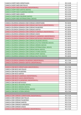 CANECA CHOPP INOX CORINTHIANS R$ 15,99
CANECA CHOPP INOX SAO PAULO R$ 15,99
CANECA CHOPP INOX PALMEIRAS (INDISPONIVEL) R$ 15,99
CANECA CHOPP INOX SANTOS (NOVO) R$ 15,99
CANECA CHOPP INOX FLAMENGO (NOVO) R$ 15,99
CANECA CHOPP INOX VASCO R$ 15,99
CANECA CHOPP INOX CRUZEIRO (NOVO) R$ 15,99
CANECA CHOPP INOX INTERNACIONAL (NOVO) R$ 15,99
CANECA COLORIDA GOMADA COM CORDAO CORINTHIANS R$ 18,90
CANECA COLORIDA GOMADA COM CORDAO SAO PAULO (INDISPONIVEL) R$ 18,90
CANECA COLORIDA GOMADA COM CORDAO PALMEIRAS R$ 18,90
CANECA COLORIDA GOMADA COM CORDAO SANTOS R$ 18,90
CANECA COLORIDA GOMADA COM CORDAO FLAMENGO (INDISPONIVEL) R$ 18,90
CANECA COLORIDA GOMADA COM CORDAO VASCO R$ 18,90
CANECA COLORIDA GOMADA COM CORDAO FLUMINENSE (INDISPONIVEL) R$ 18,90
CANECA COLORIDA GOMADA COM CORDAO BOTAFOGO (INDISPONIVEL) R$ 18,90
CANECA COLORIDA GOMADA COM CORDAO CRUZEIRO (NOVO) R$ 18,90
CANECA COLORIDA GOMADA COM CORDAO ATLETICO MINEIRO (NOVO) R$ 18,90
CANECA COLORIDA GOMADA COM CORDAO GREMIO (NOVO) R$ 18,90
CANECA COLORIDA GOMADA COM CORDAO INTERNACIONAL (NOVO) R$ 18,90
CANECA COLORIDA GOMADA COM CORDAO BAHIA (NOVO) R$ 18,90
CANECA COLORIDA GOMADA COM CORDAO VITORIA (NOVO) R$ 18,90
CANECA COLORIDA GOMADA COM CORDAO SPORT (NOVO) R$ 18,90
CANECA COLORIDA GOMADA COM CORDAO NAUTICO (NOVO) R$ 18,90
CANECA COLORIDA GOMADA PALMEIRAS (INDISPONIVEL) R$ 17,90
CANECA COLORIDA GOMADA SANTOS (INDISPONIVEL) R$ 17,90
CANECA COM BICO CORINTHIANS (INDISPONIVEL) R$ 17,90
CANECA COM BICO SAO PAULO R$ 17,90
CANECA COM BICO PALMEIRAS R$ 17,90
CANECA COM BICO SANTOS R$ 17,90
CANECA COM BICO FLAMENGO (INDISPONIVEL) R$ 17,90
CANECA COM BICO VASCO (INDISPONIVEL) R$ 17,90
CANECA COM BICO FLUMINENSE (INDISPONIVEL) R$ 17,90
CANECA COM BICO BOTAFOGO R$ 17,90
CANECA COM BICO CRUZEIRO (NOVO) R$ 17,90
CANECA COM BICO GREMIO (NOVO) R$ 17,90
CANECA COM BICO INTERNACIONAL (NOVO) R$ 17,90
CANECA COM BICO VITORIA (NOVO) R$ 17,90
CANECA COM CORDAO CORINTHIANS (INDISPONIVEL) R$ 17,50
CANECA COM CORDAO SAO PAULO R$ 17,50
CANECA COM CORDAO PALMEIRAS R$ 17,50
CANECA COM CORDAO SANTOS R$ 17,50
CANECA COM CORDAO FLAMENGO R$ 17,50
CANECA COM CORDAO VASCO R$ 17,50
CANECA COM CORDAO FLUMINENSE (INDISPONIVEL) R$ 17,50
 