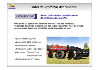 Linha de Produtos Marchesan

                                 Arado Subsolador com Desarme
  AST/MATIC 500
                                 Automático das Hastes

> O AST/MATIC possui uma estrutura moderna e de alta resistência.
> A camada dura limita o crescimento das raízes e aumenta o risco de erosão,
o uso do arado devolve as condições ideais de aeração do solo.




 ● Espaçamento: 400 mm
 ● Largura Útil: 2000 e 2800 mm
 ● Profundidade: 500 mm
 ● Potência no Motor: 160 a 220 cv
 ● Opcionais: - Disco de Corte
              - Rolo Destorroador
 ● Fabricado com 5 e 7 hastes
 