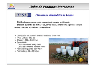 Linha de Produtos Marchesan

  T²SI                  Plantadeira Adubadeira de Linhas


   Eficiência com menor custo operacional e maior praticidade.
   Efetuam o plantio de milho, soja, arroz, feijão, amendoim, algodão, sorgo e
outras culturas, no sistema convencional.



● Distribuição de Adubo através de Rosca Sem-Fim.
● Nº de Linhas: 02 a 06
● Chassi: 1.800 a 3.600 mm
● Capacidade
   Caixa de Adubo: 50 kg cada
   Caixa de Semente: 34 litros cada
● Potência Requerida: 50 0 75 cv
● Fabricada de 02 a 06 linhas
 