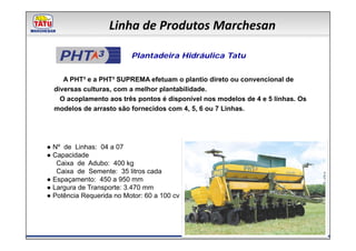 Linha de Produtos Marchesan

   PHT ³                  Plantadeira Hidráulica Tatu


     A PHT³ e a PHT³ SUPREMA efetuam o plantio direto ou convencional de
  diversas culturas, com a melhor plantabilidade.
    O acoplamento aos três pontos é disponível nos modelos de 4 e 5 linhas. Os
  modelos de arrasto são fornecidos com 4, 5, 6 ou 7 Linhas.




● Nº de Linhas: 04 a 07
● Capacidade
   Caixa de Adubo: 400 kg
   Caixa de Semente: 35 litros cada
● Espaçamento: 450 a 950 mm
● Largura de Transporte: 3.470 mm
● Potência Requerida no Motor: 60 a 100 cv
 