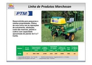 Linha de Produtos Marchesan

   PTM
Desenvolvida para pequenas e
médias propriedades. Efetua
de uma única vez as operações
de sulcamento, adubação,
corte das manivas, plantio e
cultivo com capacidade
aproximada de plantar de 5 a 7
ha/dia.
 
