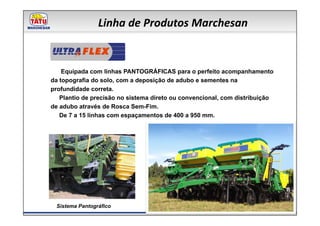 Linha de Produtos Marchesan

          FLEX
    Equipada com linhas PANTOGRÁFICAS para o perfeito acompanhamento
da topografia do solo, com a deposição de adubo e sementes na
profundidade correta.
   Plantio de precisão no sistema direto ou convencional, com distribuição
de adubo através de Rosca Sem-Fim.
   De 7 a 15 linhas com espaçamentos de 400 a 950 mm.




 Sistema Pantográfico
 