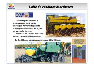 Linha de Produtos Marchesan

            CE

   Excelente plantabilidade e
produtividade. Controle de
Ondulação Permanente garante
o acompanhamento das variações
da topografia do solo.
   Deposição de adubo e sementes
sempre na profundidade correta.

  De 7 a 19 linhas com espaçamentos de 450 a 950 mm.
 