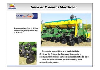 Linha de Produtos Marchesan

         CE




Disponível de 7 a 19 linhas
com espaçamentos de 400
a 950 mm.




                                 Excelente plantabilidade e produtividade.
                              Controle de Ondulação Permanente garante o
                              acompanhamento das variações da topografia do solo.
                                 Deposição de adubo e sementes sempre na
                              profundidade correta.
 