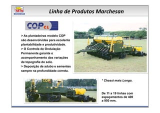 Linha de Produtos Marchesan

              CL
> As plantadeiras modelo COP
são desenvolvidas para excelente
plantabilidade e produtividade.
> O Controle de Ondulação
Permanente garante o
acompanhamento das variações
de topografia do solo.
> Deposição de adubo e sementes
sempre na profundidade correta.


                                     * Chassi mais Longo.



                                     De 11 a 19 linhas com
                                     espaçamentos de 400
                                     a 950 mm.
 
