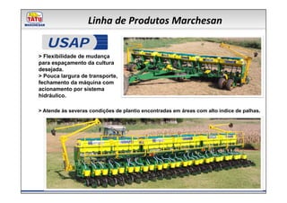 Linha de Produtos Marchesan

   USAP
> Flexibilidade de mudança
para espaçamento da cultura
desejada.
> Pouca largura de transporte,
fechamento da máquina com
acionamento por sistema
hidráulico.

> Atende às severas condições de plantio encontradas em áreas com alto índice de palhas.
 