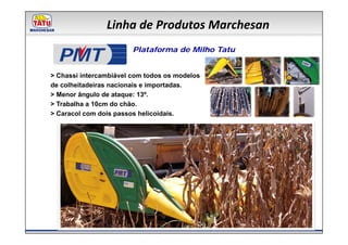 Linha de Produtos Marchesan

  PMT                   Plataforma de Milho Tatu


> Chassi intercambiável com todos os modelos
de colheitadeiras nacionais e importadas.
> Menor ângulo de ataque: 13º.
> Trabalha a 10cm do chão.
> Caracol com dois passos helicoidais.
 
