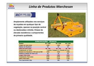 Linha de Produtos Marchesan

  RC²     1300, 1500
             e 1700



Amplamente utilizadas nos serviços
de roçadas em qualquer tipo de
vegetação, operam na posição central
ou deslocadas à direita. Chassi de
elevada resistência e componentes
de primeira qualidade.
 
