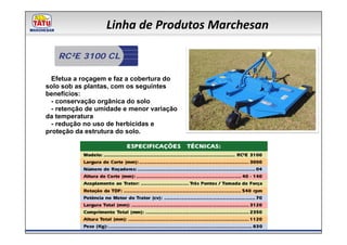 Linha de Produtos Marchesan

   RC²E 3100 CL

  Efetua a roçagem e faz a cobertura do
solo sob as plantas, com os seguintes
benefícios:
  - conservação orgânica do solo
  - retenção de umidade e menor variação
da temperatura
  - redução no uso de herbicidas e
proteção da estrutura do solo.
 