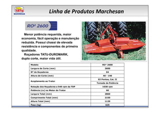 Linha de Produtos Marchesan

   RO² 2600
  Menor potência requerida, maior
economia, fácil operação e manutenção
reduzida. Possui chassi de elevada
resistência e componentes de primeira
qualidade.
  Roçadores TATU-DUROMARK,
duplo corte, maior vida útil.
     Modelo                                        RO² 2600
     Largura de Corte (mm)                           2600
     Nº de Roçadores                                  04
     Altura de Corte (mm)                          40 - 140
                                               03 Pontos, Cat. II
     Acoplamento ao Trator
                                              Tomada de Potência
     Rotação dos Roçadores a 540 rpm da TDP        1038 rpm
     Potência (cv) no Motor do Trator                 60
     Largura Total (mm)                              2860
     Comprimento Total (mm)                          2150
     Altura Total (mm)                               1120
     Peso (kg)                                        625
 