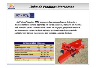 Linha de Produtos Marchesan

 PT / PTL
   As Plainas Traseiras TATU possuem diversas regulagens de ângulo e
deslocamento da lâmina, operando em várias posições, inclusive em marcha-
à-ré. Indicada para a construção de canais de irrigação, pequenos aterros e
terraplanagens, conservação de estradas e carreadores da propriedade
agrícola, bem como a manutenção dos terraços ou curas de nível.
 