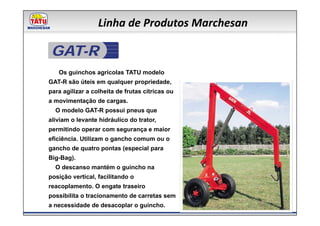 Linha de Produtos Marchesan

 GAT-R
   Os guinchos agrícolas TATU modelo
GAT-R são úteis em qualquer propriedade,
para agilizar a colheita de frutas cítricas ou
a movimentação de cargas.
  O modelo GAT-R possui pneus que
aliviam o levante hidráulico do trator,
permitindo operar com segurança e maior
eficiência. Utilizam o gancho comum ou o
gancho de quatro pontas (especial para
Big-Bag).
  O descanso mantém o guincho na
posição vertical, facilitando o
reacoplamento. O engate traseiro
possibilita o tracionamento de carretas sem
a necessidade de desacoplar o guincho.
 