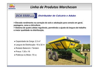 Linha de Produtos Marchesan

  DCA 5500                   Distribuidor de Calcário e Adubo


> Elevado rendimento na correção do solo e adubação para cereais em geral,
pastagens, cana e citricultura.
> Sistema de quatro aletas reguláveis, permitindo o ajuste da largura de trabalho
e maior qualidade na distribuição.




● Capacidade de Carga: 2,3 m³
● Largura de Distribuição: 18 a 32 m
● Rodado Balancim / Tandem
● Pneus: 7,50 x 16
● Potência no Motor: 70 cv
 
