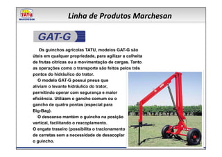Linha de Produtos Marchesan

  GAT-G
    Os guinchos agrícolas TATU, modelos GAT-G são
úteis em qualquer propriedade, para agilizar a colheita
de frutas cítricas ou a movimentação de cargas. Tanto
as operações como o transporte são feitos pelos três
pontos do hidráulico do trator.
   O modelo GAT-G possui pneus que
aliviam o levante hidráulico do trator,
permitindo operar com segurança e maior
eficiência. Utilizam o gancho comum ou o
gancho de quatro pontas (especial para
Big-Bag).
   O descanso mantém o guincho na posição
vertical, facilitando o reacoplamento.
O engate traseiro (possibilita o tracionamento
de carretas sem a necessidade de desacoplar
o guincho.
 
