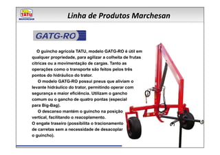 Linha de Produtos Marchesan

 GATG-RO
   O guincho agrícola TATU, modelo GATG-RO é útil em
qualquer propriedade, para agilizar a colheita de frutas
cítricas ou a movimentação de cargas. Tanto as
operações como o transporte são feitos pelos três
pontos do hidráulico do trator.
    O modelo GATG-RO possui pneus que aliviam o
levante hidráulico do trator, permitindo operar com
segurança e maior eficiência. Utilizam o gancho
comum ou o gancho de quatro pontas (especial
para Big-Bag).
    O descanso mantém o guincho na posição
vertical, facilitando o reacoplamento.
O engate traseiro (possibilita o tracionamento
de carretas sem a necessidade de desacoplar
o guincho).
 