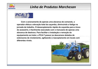 Linha de Produtos Marchesan

PCA-T
  1750

     Com o acionamento de apenas uma alavanca de comando, o
operador efetua a elevação total da caçamba, diminuindo a fadiga na
jornada de trabalho. O desacoplamento rápido da caçamba para a troca
do acessório, é facilmente executado com o manuseio de apenas uma
alavanca de destrava. Para facilitar a instalação e remoção do
equipamento ao trator, a PCA-T possui os descansos dotados de
extensores de nivelamento, agilizando o reacoplamento em locais com
diferentes níveis.
 