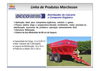 Linha de Produtos Marchesan

   DCCO            2500-5500
                  7500-10500
                                       Distribuidor de Calcário
                                       e Composto Orgânico

 > Aplicação ideal para compostos orgânicos, calcário e gesso.
 > Possui esteira larga e proporciona elevado rendimento, maior precisão na
 distribuição, economia de produto e operação extremamente fácil.
 > Estrutura Reforçada.
 > Esteira de Aço Modulada de 80 cm de largura.



● Capacidade de Carga: 1,4 a 5,25 m³
● Distr. Calcário até 7.200 Kg/Ha
● Largura de Distribuição: 14 a 16 m
● Potência no Motor: 60 a 120 cv
 