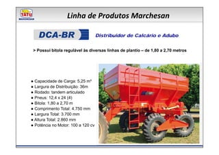 Linha de Produtos Marchesan

                                    Distribuidor de Calcário e Adubo


 > Possui bitola regulável às diversas linhas de plantio – de 1,80 a 2,70 metros




● Capacidade de Carga: 5,25 m³
● Largura de Distribuição: 36m
● Rodado: tandem articulado
● Pneus: 12,4 x 24 (4)
● Bitola: 1,80 a 2,70 m
● Comprimento Total: 4.750 mm
● Largura Total: 3.700 mm
● Altura Total: 2.860 mm
● Potência no Motor: 100 a 120 cv
 