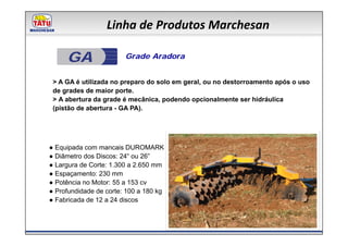 Linha de Produtos Marchesan

     GA                 Grade Aradora


 > A GA é utilizada no preparo do solo em geral, ou no destorroamento após o uso
 de grades de maior porte.
 > A abertura da grade é mecânica, podendo opcionalmente ser hidráulica
 (pistão de abertura - GA PA).




● Equipada com mancais DUROMARK
● Diâmetro dos Discos: 24“ ou 26”
● Largura de Corte: 1.300 a 2.650 mm
● Espaçamento: 230 mm
● Potência no Motor: 55 a 153 cv
● Profundidade de corte: 100 a 180 kg
● Fabricada de 12 a 24 discos
 