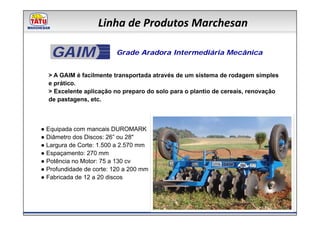 Linha de Produtos Marchesan

   GAIM                   Grade Aradora Intermediária Mecânica


  > A GAIM é facilmente transportada através de um sistema de rodagem simples
  e prático.
  > Excelente aplicação no preparo do solo para o plantio de cereais, renovação
  de pastagens, etc.



● Equipada com mancais DUROMARK
● Diâmetro dos Discos: 26” ou 28"
● Largura de Corte: 1.500 a 2.570 mm
● Espaçamento: 270 mm
● Potência no Motor: 75 a 130 cv
● Profundidade de corte: 120 a 200 mm
● Fabricada de 12 a 20 discos
 