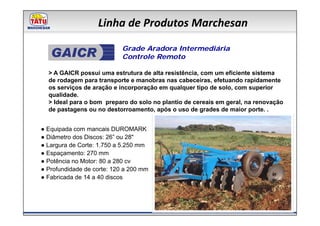 Linha de Produtos Marchesan
                            Grade Aradora Intermediária
                            Controle Remoto

  > A GAICR possui uma estrutura de alta resistência, com um eficiente sistema
  de rodagem para transporte e manobras nas cabeceiras, efetuando rapidamente
  os serviços de aração e incorporação em qualquer tipo de solo, com superior
  qualidade.
  > Ideal para o bom preparo do solo no plantio de cereais em geral, na renovação
  de pastagens ou no destorroamento, após o uso de grades de maior porte. .


● Equipada com mancais DUROMARK
● Diâmetro dos Discos: 26” ou 28"
● Largura de Corte: 1.750 a 5.250 mm
● Espaçamento: 270 mm
● Potência no Motor: 80 a 280 cv
● Profundidade de corte: 120 a 200 mm
● Fabricada de 14 a 40 discos
 