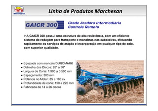 Linha de Produtos Marchesan
                                Grade Aradora Intermediária
                                Controle Remoto

  > A GAICR 300 possui uma estrutura de alta resistência, com um eficiente
  sistema de rodagem para transporte e manobras nas cabeceiras, efetuando
  rapidamente os serviços de aração e incorporação em qualquer tipo de solo,
  com superior qualidade.




● Equipada com mancais DUROMARK
● Diâmetro dos Discos: 26” a 30"
● Largura de Corte: 1.900 a 3.560 mm
● Espaçamento: 300 mm
● Potência no Motor: 85 a 180 cv
● Profundidade de corte: 150 a 220 mm
● Fabricada de 14 a 26 discos
 