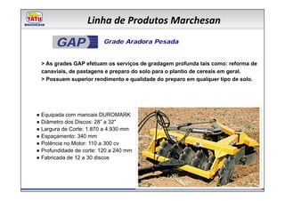 Linha de Produtos Marchesan

       GAP               Grade Aradora Pesada


 > As grades GAP efetuam os serviços de gradagem profunda tais como: reforma de
 canaviais, de pastagens e preparo do solo para o plantio de cereais em geral.
 > Possuem superior rendimento e qualidade do preparo em qualquer tipo de solo.




● Equipada com mancais DUROMARK
● Diâmetro dos Discos: 28” a 32"
● Largura de Corte: 1.870 a 4.930 mm
● Espaçamento: 340 mm
● Potência no Motor: 110 a 300 cv
● Profundidade de corte: 120 a 240 mm
● Fabricada de 12 a 30 discos
 