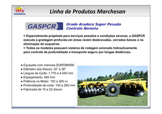 Linha de Produtos Marchesan
                              Grade Aradora Super Pesada
    GASPCR                    Controle Remoto

 > Especialmente projetada para serviços pesados e condições severas, a GASPCR
 executa a gradagem profunda em áreas recém desbravadas, cerrados baixos e na
 eliminação de soqueiras.
 > Todos os modelos possuem sistema de rodagem acionado hidraulicamente
 para controle da profundidade e transporte seguro por longas distâncias.



● Equipada com mancais DUROMARK
● Diâmetro dos Discos: 32” a 36"
● Largura de Corte: 1.770 a 4.440 mm
● Espaçamento: 440 mm
● Potência no Motor: 150 a 300 cv
● Profundidade de corte: 140 a 260 mm
● Fabricada de 10 a 22 discos
 