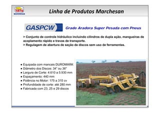 Linha de Produtos Marchesan

   GASPCW                     Grade Aradora Super Pesada com Pneus

 > Conjunto de controle hidráulico incluindo cilindros de dupla ação, mangueiras de
 acoplamento rápido e travas de transporte.
 > Regulagem de abertura de seção de discos sem uso de ferramentas.




● Equipada com mancais DUROMARK
● Diâmetro dos Discos: 34” ou 36"
● Largura de Corte: 4.610 a 5.930 mm
● Espaçamento: 440 mm
● Potência no Motor: 175 a 310 cv
● Profundidade de corte: até 280 mm
● Fabricada com 23, 25 e 29 discos
 