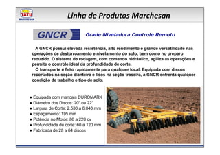 Linha de Produtos Marchesan

   GNCR                    Grade Niveladora Controle Remoto

   A GNCR possui elevada resistência, alto rendimento e grande versatilidade nas
 operações de destorroamento e nivelamento do solo, bem como no preparo
 reduzido. O sistema de rodagem, com comando hidráulico, agiliza as operações e
 permite o controle ideal da profundidade de corte.
   O transporte é feito rapidamente para qualquer local. Equipada com discos
 recortados na seção dianteira e lisos na seção traseira, a GNCR enfrenta qualquer
 condição de trabalho e tipo de solo.



● Equipada com mancais DUROMARK
● Diâmetro dos Discos: 20” ou 22"
● Largura de Corte: 2.530 a 6.040 mm
● Espaçamento: 195 mm
● Potência no Motor: 80 a 220 cv
● Profundidade de corte: 60 a 120 mm
● Fabricada de 28 a 64 discos
 