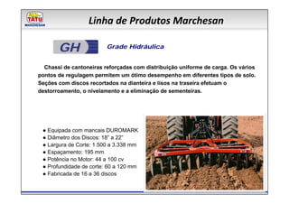 Linha de Produtos Marchesan

       GH                Grade Hidráulica


  Chassi de cantoneiras reforçadas com distribuição uniforme de carga. Os vários
pontos de regulagem permitem um ótimo desempenho em diferentes tipos de solo.
Seções com discos recortados na dianteira e lisos na traseira efetuam o
destorroamento, o nivelamento e a eliminação de sementeiras.




 ● Equipada com mancais DUROMARK
 ● Diâmetro dos Discos: 18” a 22”
 ● Largura de Corte: 1.500 a 3.338 mm
 ● Espaçamento: 195 mm
 ● Potência no Motor: 44 a 100 cv
 ● Profundidade de corte: 60 a 120 mm
 ● Fabricada de 16 a 36 discos
 