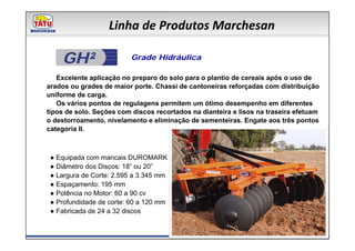 Linha de Produtos Marchesan

    GH²                   Grade Hidráulica

   Excelente aplicação no preparo do solo para o plantio de cereais após o uso de
arados ou grades de maior porte. Chassi de cantoneiras reforçadas com distribuição
uniforme de carga.
   Os vários pontos de regulagens permitem um ótimo desempenho em diferentes
tipos de solo. Seções com discos recortados na dianteira e lisos na traseira efetuam
o destorroamento, nivelamento e eliminação de sementeiras. Engate aos três pontos
categoria II.



 ● Equipada com mancais DUROMARK
 ● Diâmetro dos Discos: 18” ou 20”
 ● Largura de Corte: 2.595 a 3.345 mm
 ● Espaçamento: 195 mm
 ● Potência no Motor: 60 a 90 cv
 ● Profundidade de corte: 60 a 120 mm
 ● Fabricada de 24 a 32 discos
 