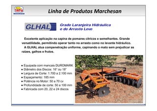 Linha de Produtos Marchesan

  GLHAL                   Grade Laranjeira Hidráulica
                          e de Arrasto Leve

  Excelente aplicação na capina de pomares cítricos e semelhantes. Grande
versatilidade, permitindo operar tanto no arrasto como no levante hidráulico.
  A GLHAL atua compenetração uniforme, capinando o mato sem prejudicar as
raízes, galhos e frutos.



● Equipada com mancais DUROMARK
● Diâmetro dos Discos: 16” ou 18”
● Largura de Corte: 1.700 a 2.100 mm
● Espaçamento: 185 mm
● Potência no Motor: 50 a 70 cv
● Profundidade de corte: 50 a 100 mm
● Fabricada com 20, 22 e 24 discos
 