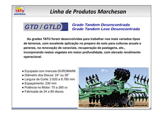 Linha de Produtos Marchesan

 GTD / GTLD                      Grade Tandem Desencontrada
                                 Grade Tandem Leve Desencontrada

   As grades TATU foram desenvolvidas para trabalhar nos mais variados tipos
 de terrenos, com excelente aplicação no preparo do solo para culturas anuais e
 perenes, na renovação de canaviais, recuperação de pastagens, etc.,
 incorporando restos vegetais em maior profundidade, com elevado rendimento
 operacional.



● Equipada com mancais DUROMARK
● Diâmetro dos Discos: 24” ou 26”
● Largura de Corte: 2.620 a 8.780 mm
● Espaçamento: 230 mm
● Potência no Motor: 70 a 260 cv
● Fabricada de 24 a 80 discos
 