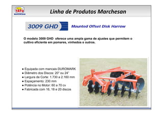 Linha de Produtos Marchesan

   3009 GHD                     Mounted Offset Disk Harrow


 O modelo 3009 GHD oferece uma ampla gama de ajustes que permitem o
 cultivo eficiente em pomares, vinhedos e outros.




● Equipada com mancais DUROMARK
● Diâmetro dos Discos: 20” ou 24”
● Largura de Corte: 1.730 a 2.160 mm
● Espaçamento: 230 mm
● Potência no Motor: 60 a 70 cv
● Fabricada com 16, 18 e 20 discos
 