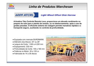 Linha de Produtos Marchesan

  6009 ATCRL                    Light Wheel Offset Disk Harrow


 A Aradora Tatu Controle Remoto Leve, proporciona um elevado rendimento no
 preparo do solo para o plantio de cereais, ou no destorroamento, após o uso de
 grades pesadas. O eficiente sistema de rodagem permite manobras rápidas e o
 transporte seguro, auxiliando no controle da profundidade.




● Equipada com mancais DUROMARK
● Diâmetro dos Discos: 24” ou 26”
● Largura de Corte: 1.500 a 4.030 mm
● Espaçamento: 230 mm
● Profundidade de Corte: 100 a 180 mm
● Potência no Motor: 50 a 120 cv
● Fabricada de 14 a 36 discos
 