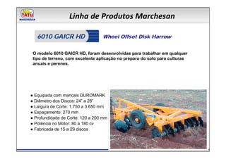 Linha de Produtos Marchesan

   6010 GAICR HD                  Wheel Offset Disk Harrow


 O modelo 6010 GAICR HD, foram desenvolvidas para trabalhar em qualquer
 tipo de terreno, com excelente aplicação no preparo do solo para culturas
 anuais e perenes.




● Equipada com mancais DUROMARK
● Diâmetro dos Discos: 24” a 28”
● Largura de Corte: 1.750 a 3.650 mm
● Espaçamento: 270 mm
● Profundidade de Corte: 120 a 200 mm
● Potência no Motor: 80 a 180 cv
● Fabricada de 15 a 29 discos
 