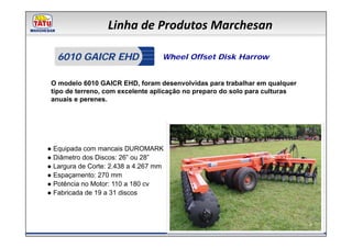 Linha de Produtos Marchesan

   6010 GAICR EHD                  Wheel Offset Disk Harrow


 O modelo 6010 GAICR EHD, foram desenvolvidas para trabalhar em qualquer
 tipo de terreno, com excelente aplicação no preparo do solo para culturas
 anuais e perenes.




● Equipada com mancais DUROMARK
● Diâmetro dos Discos: 26” ou 28”
● Largura de Corte: 2.438 a 4.267 mm
● Espaçamento: 270 mm
● Potência no Motor: 110 a 180 cv
● Fabricada de 19 a 31 discos
 