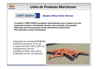Linha de Produtos Marchesan

   7009T DODH-F                 Double Offset Disk Harrow


 O modelo F-7009T DODH é projetado especialmente para o preparo do solo,
 quebrando torrões e nivelamento do solo, para operação com grandes
 extensões de terras agrícolas de alta performance operacional.
 Fácil operação e baixa manutenção.




● Equipada com mancais DUROMARK
● Diâmetro dos Discos: 22” ou 24”
● Largura de Corte: 7.670 a 8.891 mm
● Espaçamento: 230 mm
● Potência no Motor: 200 a 320 cv
● Fabricada com 64, 72 e 80 discos
 