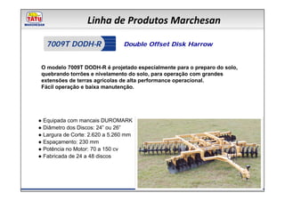 Linha de Produtos Marchesan

   7009T DODH-R                 Double Offset Disk Harrow


 O modelo 7009T DODH-R é projetado especialmente para o preparo do solo,
 quebrando torrões e nivelamento do solo, para operação com grandes
 extensões de terras agrícolas de alta performance operacional.
 Fácil operação e baixa manutenção.




● Equipada com mancais DUROMARK
● Diâmetro dos Discos: 24” ou 26”
● Largura de Corte: 2.620 a 5.260 mm
● Espaçamento: 230 mm
● Potência no Motor: 70 a 150 cv
● Fabricada de 24 a 48 discos
 