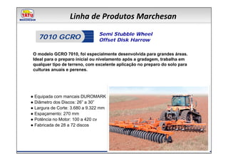Linha de Produtos Marchesan
                                Semi Stubble Wheel
   7010 GCRO                    Offset Disk Harrow

 O modelo GCRO 7010, foi especialmente desenvolvida para grandes áreas.
 Ideal para o preparo inicial ou nivelamento após a gradagem, trabalha em
 qualquer tipo de terreno, com excelente aplicação no preparo do solo para
 culturas anuais e perenes.




● Equipada com mancais DUROMARK
● Diâmetro dos Discos: 26” a 30”
● Largura de Corte: 3.680 a 9.322 mm
● Espaçamento: 270 mm
● Potência no Motor: 100 a 420 cv
● Fabricada de 28 a 72 discos
 